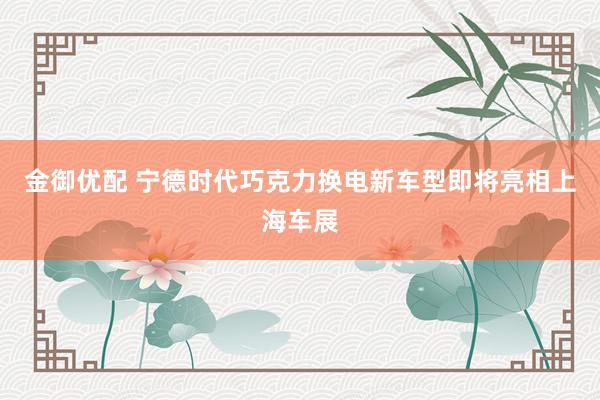 金御优配 宁德时代巧克力换电新车型即将亮相上海车展