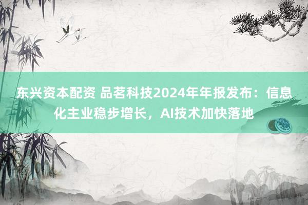 东兴资本配资 品茗科技2024年年报发布：信息化主业稳步增长，AI技术加快落地