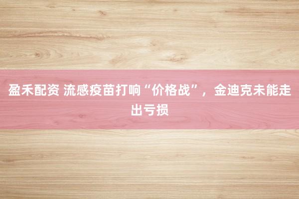 盈禾配资 流感疫苗打响“价格战”，金迪克未能走出亏损
