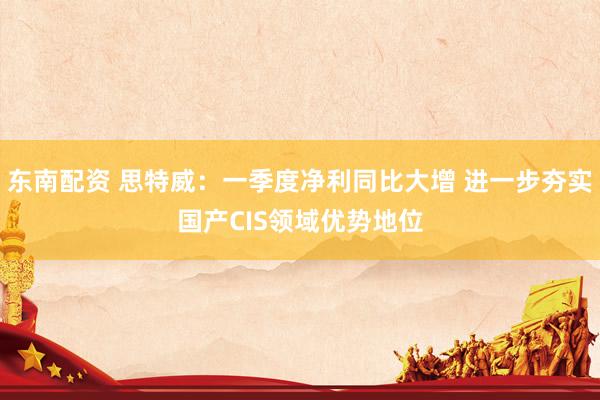 东南配资 思特威：一季度净利同比大增 进一步夯实国产CIS领域优势地位