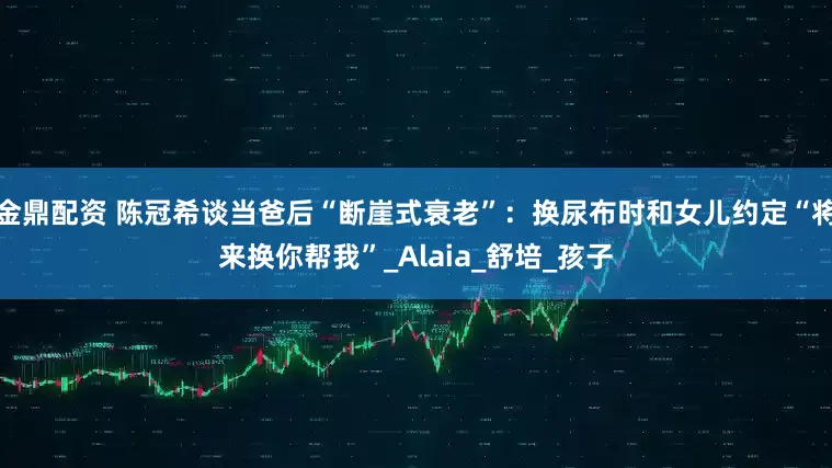 金鼎配资 陈冠希谈当爸后“断崖式衰老”：换尿布时和女儿约定“将来换你帮我”_Alaia_舒培_孩子