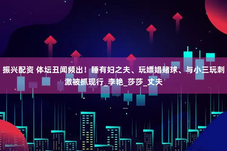 振兴配资 体坛丑闻频出！睡有妇之夫、玩嫖娼赌球、与小三玩刺激被抓现行_李艳_莎莎_丈夫