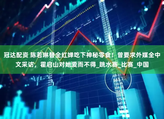冠达配资 陈若琳替全红婵吃下神秘零食！曾要求外媒全中文采访，霍启山对她爱而不得_跳水赛_比赛_中国