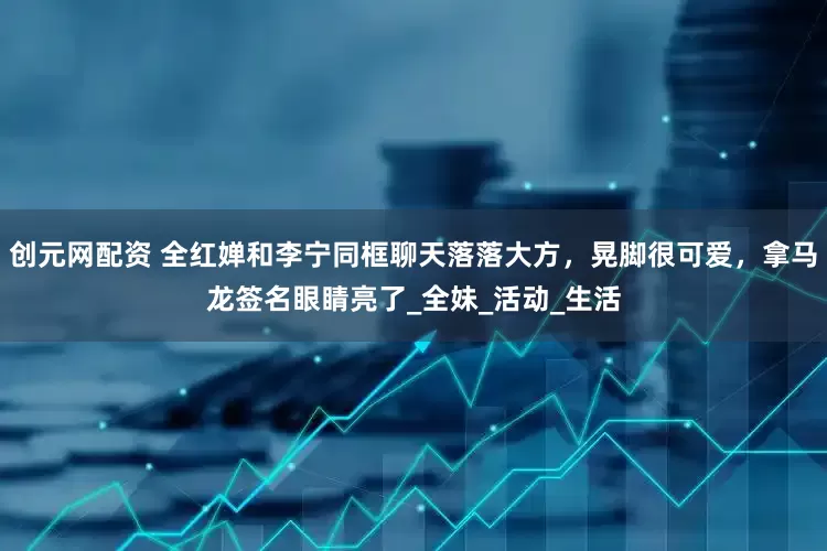 创元网配资 全红婵和李宁同框聊天落落大方，晃脚很可爱，拿马龙签名眼睛亮了_全妹_活动_生活