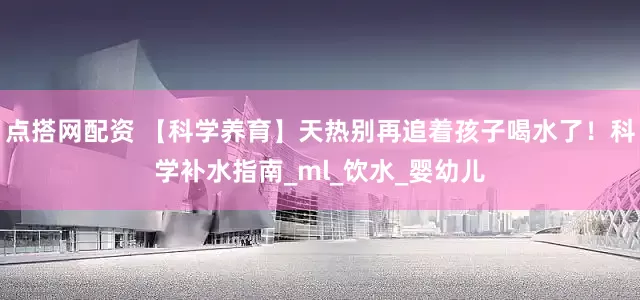 点搭网配资 【科学养育】天热别再追着孩子喝水了！科学补水指南_ml_饮水_婴幼儿