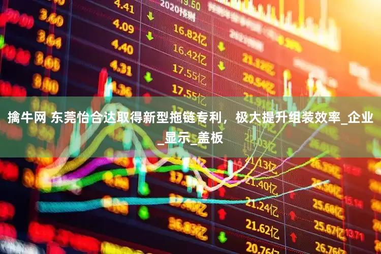 擒牛网 东莞怡合达取得新型拖链专利，极大提升组装效率_企业_显示_盖板