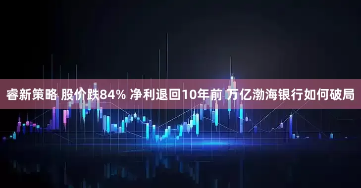 睿新策略 股价跌84% 净利退回10年前 万亿渤海银行如何破局