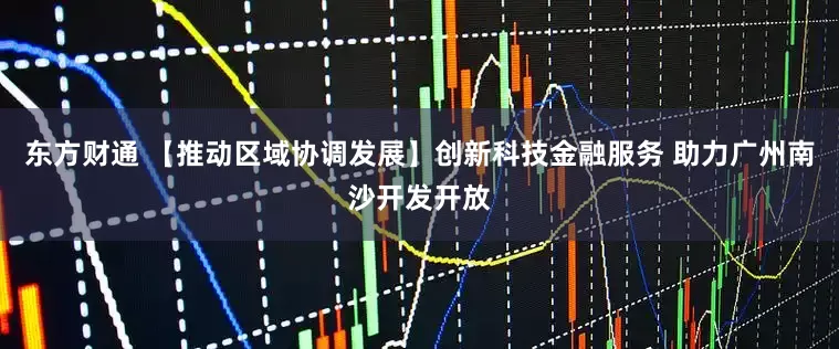 东方财通 【推动区域协调发展】创新科技金融服务 助力广州南沙开发开放