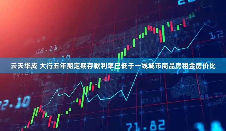 云天华成 大行五年期定期存款利率已低于一线城市商品房租金房价比