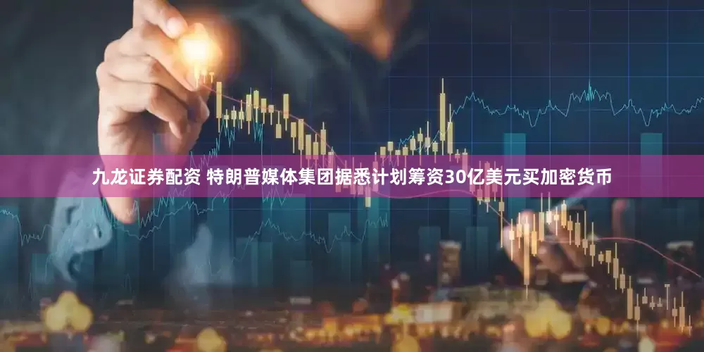 九龙证券配资 特朗普媒体集团据悉计划筹资30亿美元买加密货币