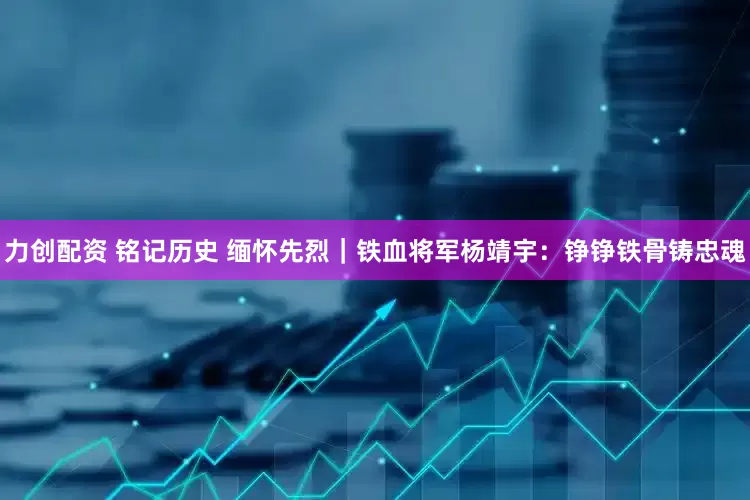 力创配资 铭记历史 缅怀先烈｜铁血将军杨靖宇：铮铮铁骨铸忠魂