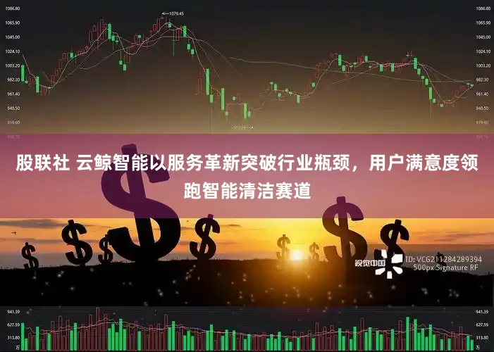 股联社 云鲸智能以服务革新突破行业瓶颈，用户满意度领跑智能清洁赛道