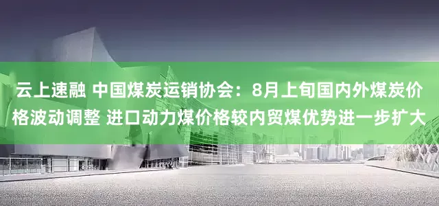 云上速融 中国煤炭运销协会：8月上旬国内外煤炭价格波动调整 进口动力煤价格较内贸煤优势进一步扩大