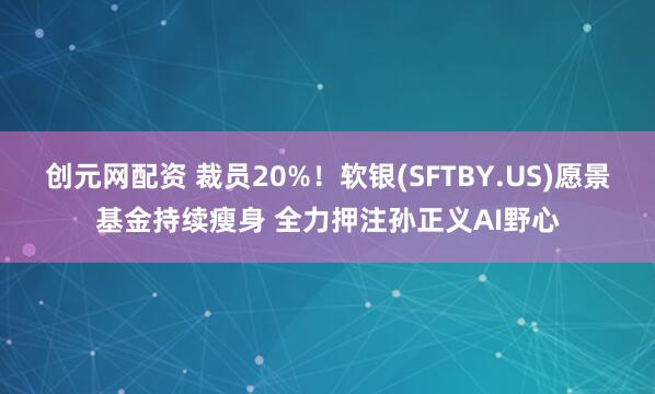 创元网配资 裁员20%！软银(SFTBY.US)愿景基金持续瘦身 全力押注孙正义AI野心