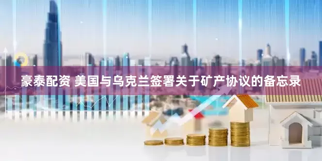 豪泰配资 美国与乌克兰签署关于矿产协议的备忘录