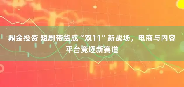 鼎金投资 短剧带货成“双11”新战场，电商与内容平台竞逐新赛道