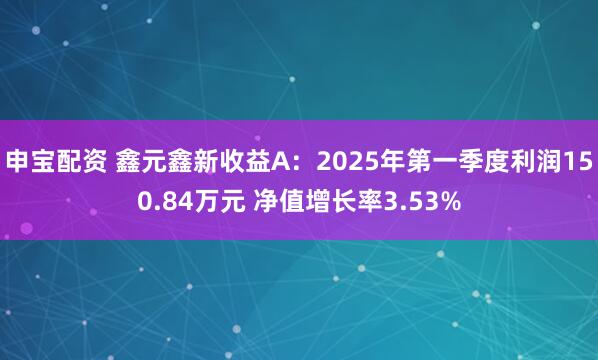 申宝配资 鑫元鑫新收益A：2025年第一季度利润150.84万元 净值增长率3.53%