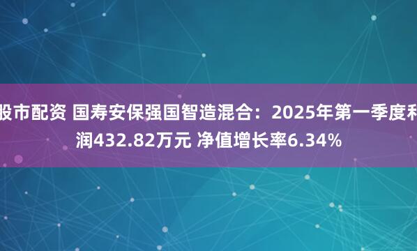 股市配资 国寿安保强国智造混合：2025年第一季度利润432.82万元 净值增长率6.34%