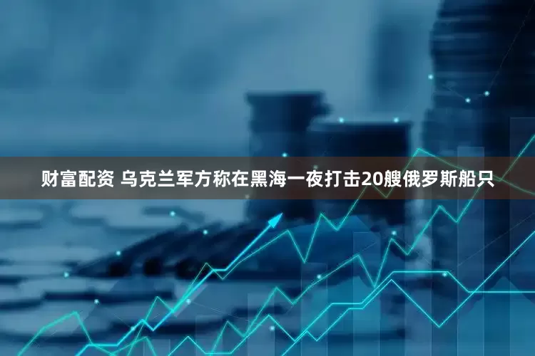 财富配资 乌克兰军方称在黑海一夜打击20艘俄罗斯船只