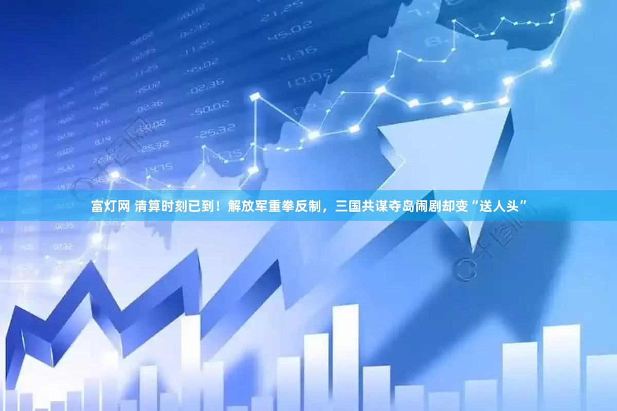富灯网 清算时刻已到！解放军重拳反制，三国共谋夺岛闹剧却变“送人头”